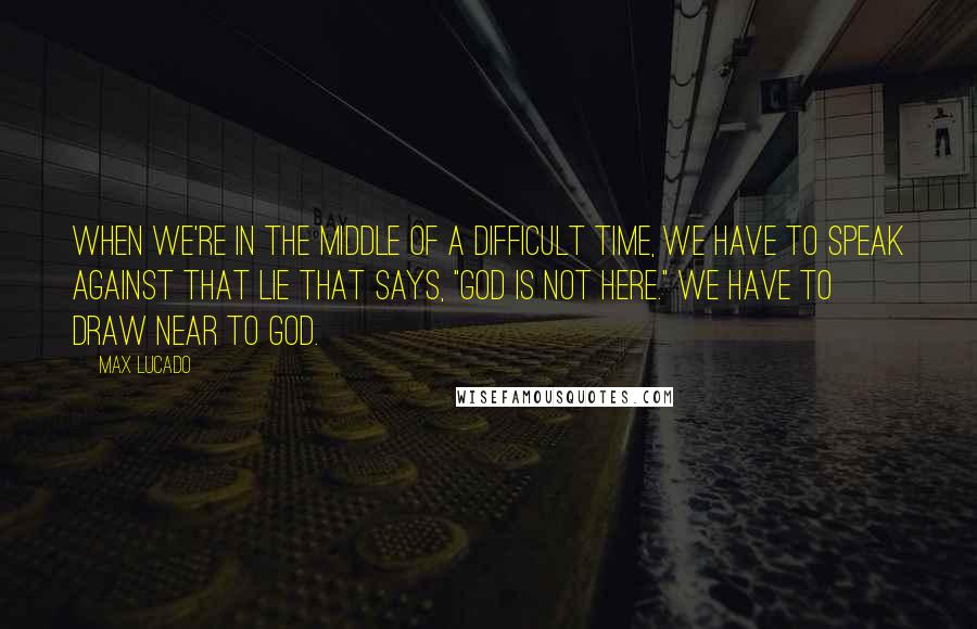 Max Lucado Quotes: When we're in the middle of a difficult time, we have to speak against that lie that says, "God is not here." We have to draw near to God.