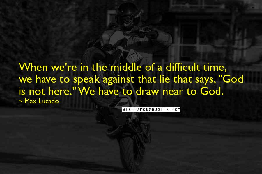 Max Lucado Quotes: When we're in the middle of a difficult time, we have to speak against that lie that says, "God is not here." We have to draw near to God.