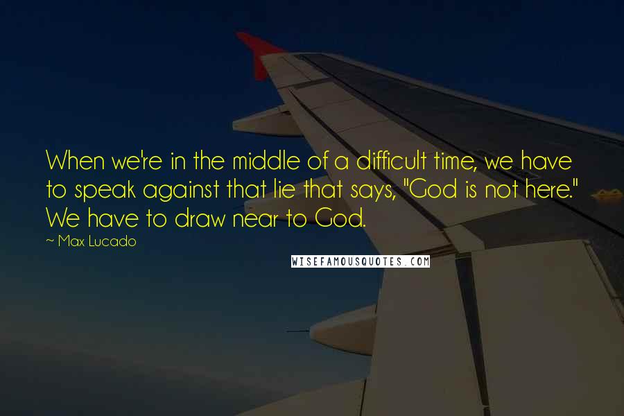 Max Lucado Quotes: When we're in the middle of a difficult time, we have to speak against that lie that says, "God is not here." We have to draw near to God.