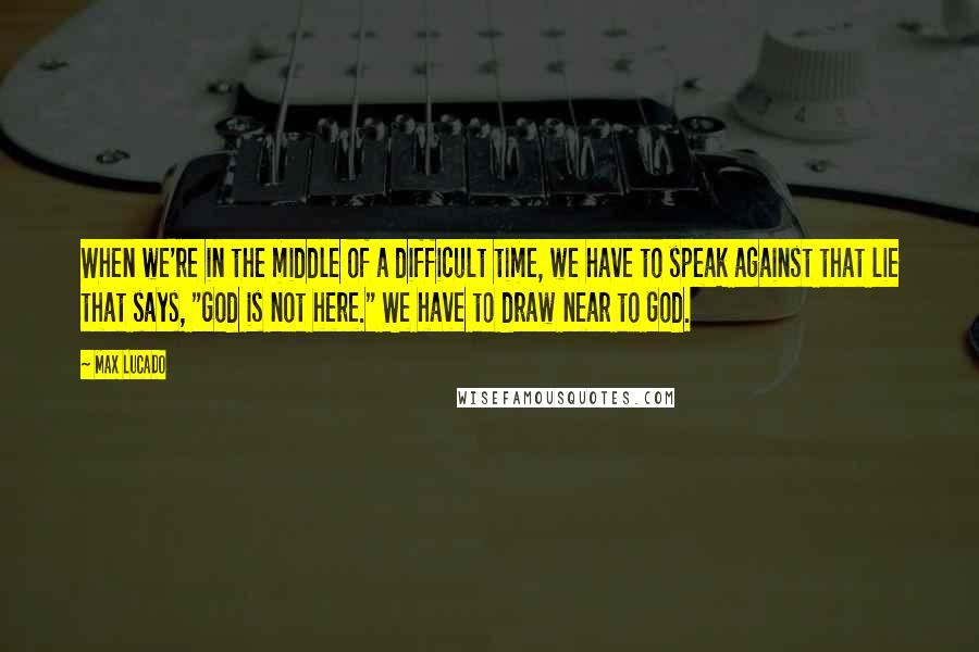 Max Lucado Quotes: When we're in the middle of a difficult time, we have to speak against that lie that says, "God is not here." We have to draw near to God.