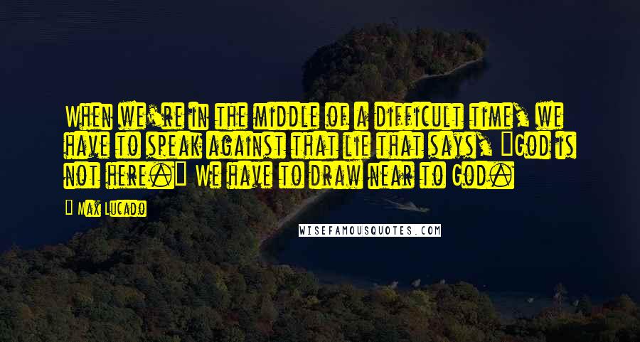 Max Lucado Quotes: When we're in the middle of a difficult time, we have to speak against that lie that says, "God is not here." We have to draw near to God.