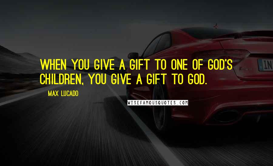 Max Lucado Quotes: When you give a gift to one of God's children, you give a gift to God.