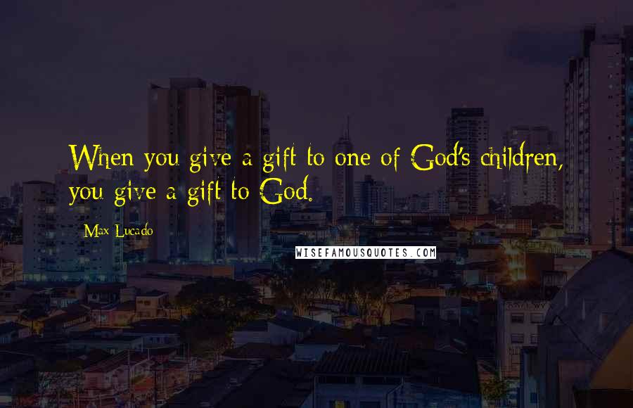 Max Lucado Quotes: When you give a gift to one of God's children, you give a gift to God.