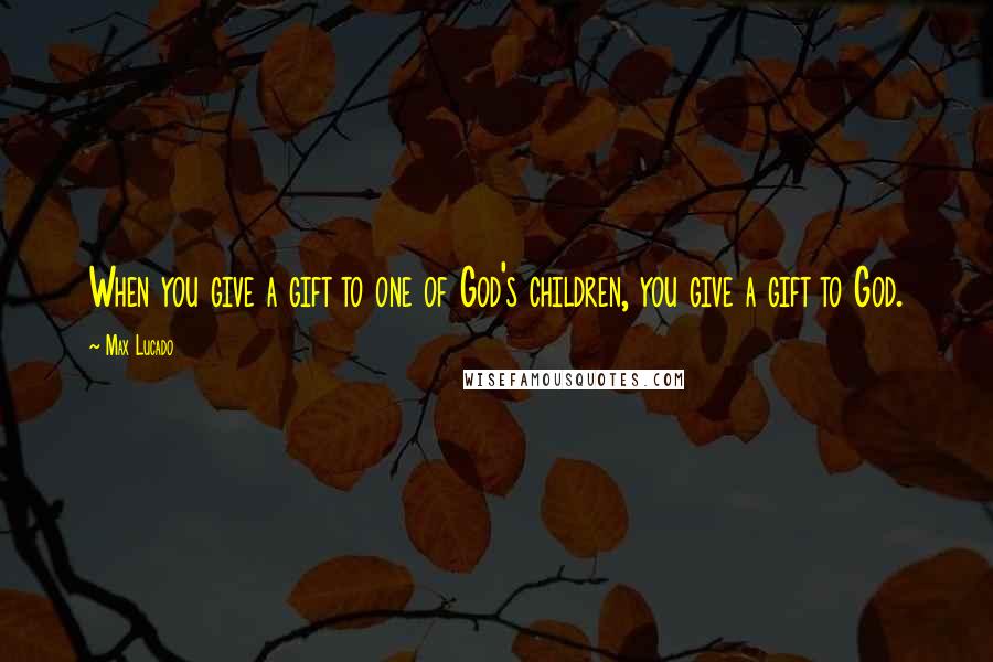 Max Lucado Quotes: When you give a gift to one of God's children, you give a gift to God.