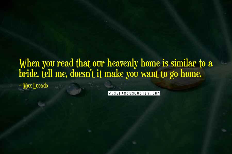 Max Lucado Quotes: When you read that our heavenly home is similar to a bride, tell me, doesn't it make you want to go home.