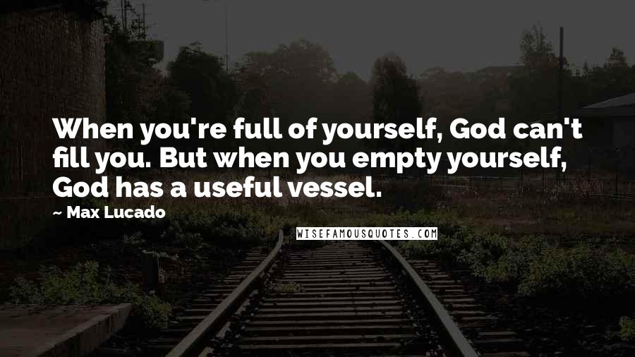 Max Lucado Quotes: When you're full of yourself, God can't fill you. But when you empty yourself, God has a useful vessel.