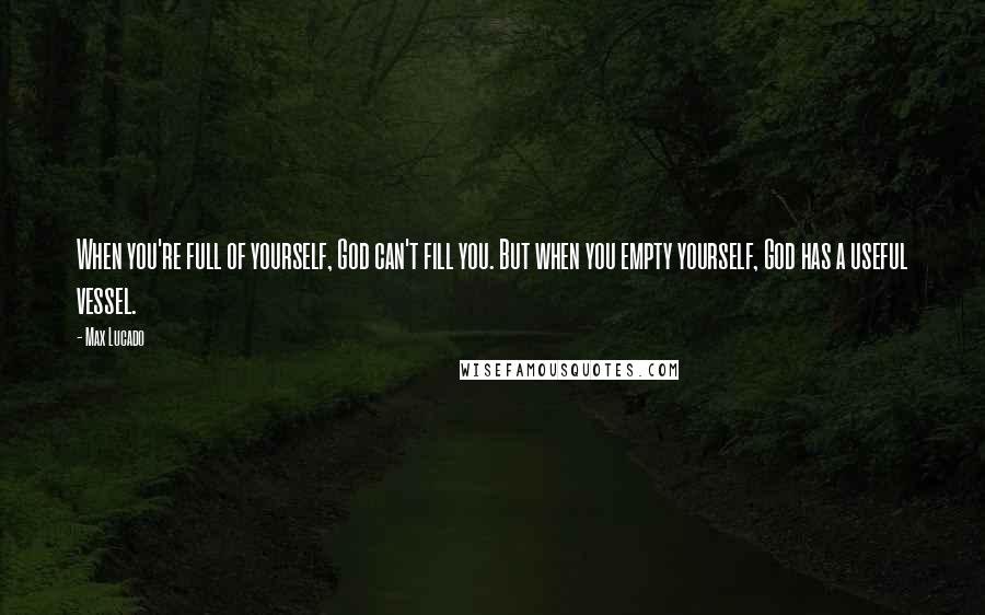 Max Lucado Quotes: When you're full of yourself, God can't fill you. But when you empty yourself, God has a useful vessel.