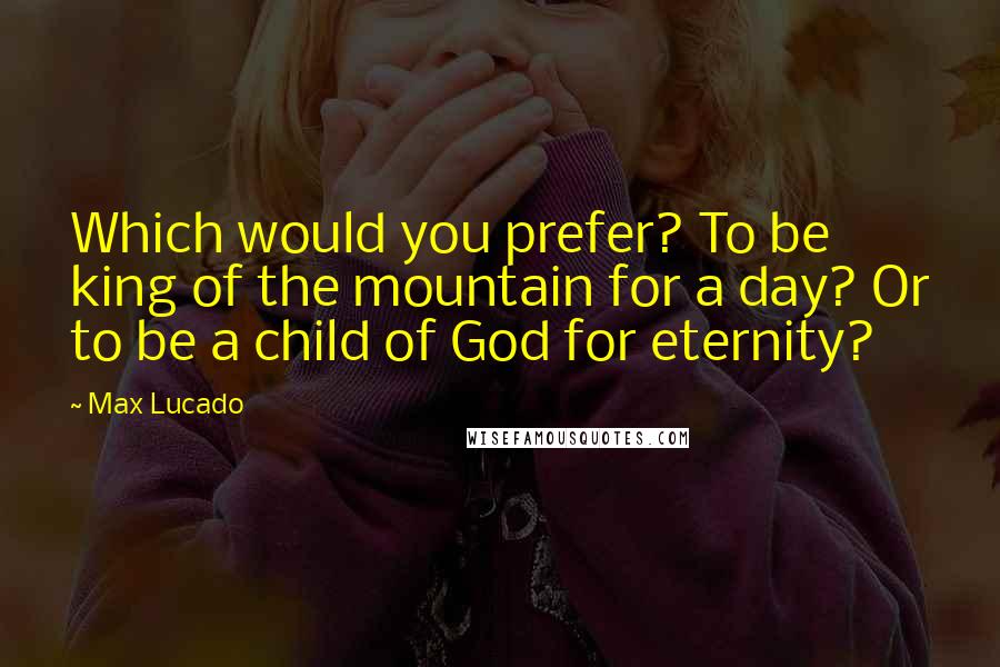 Max Lucado Quotes: Which would you prefer? To be king of the mountain for a day? Or to be a child of God for eternity?