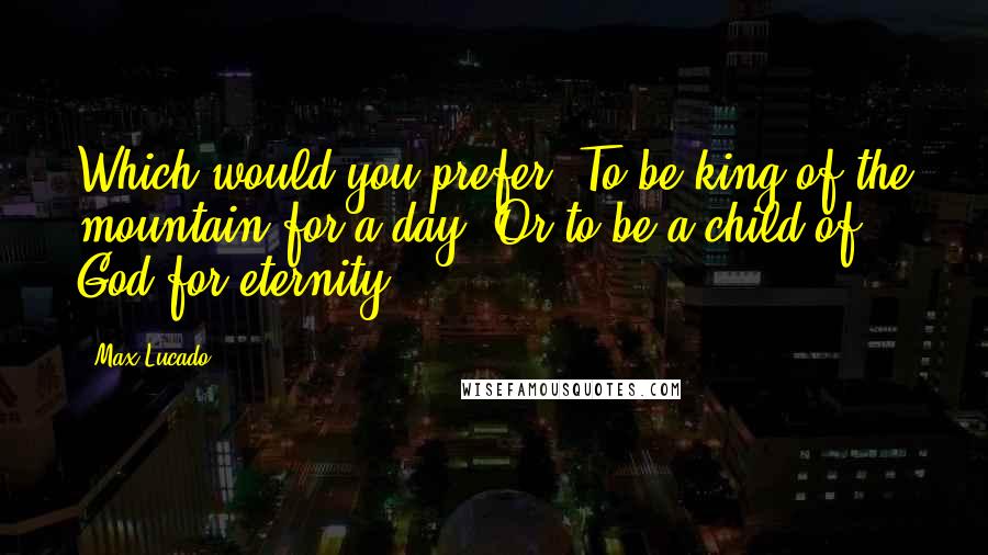 Max Lucado Quotes: Which would you prefer? To be king of the mountain for a day? Or to be a child of God for eternity?