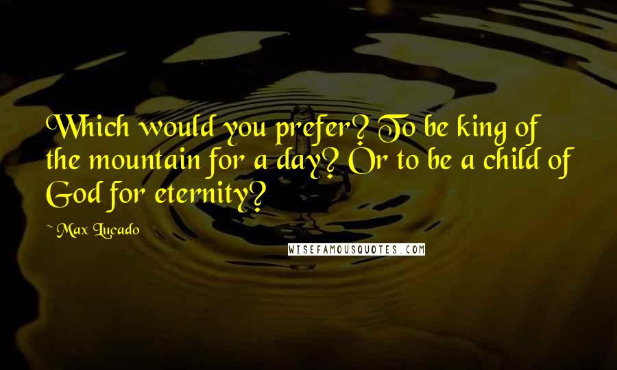 Max Lucado Quotes: Which would you prefer? To be king of the mountain for a day? Or to be a child of God for eternity?