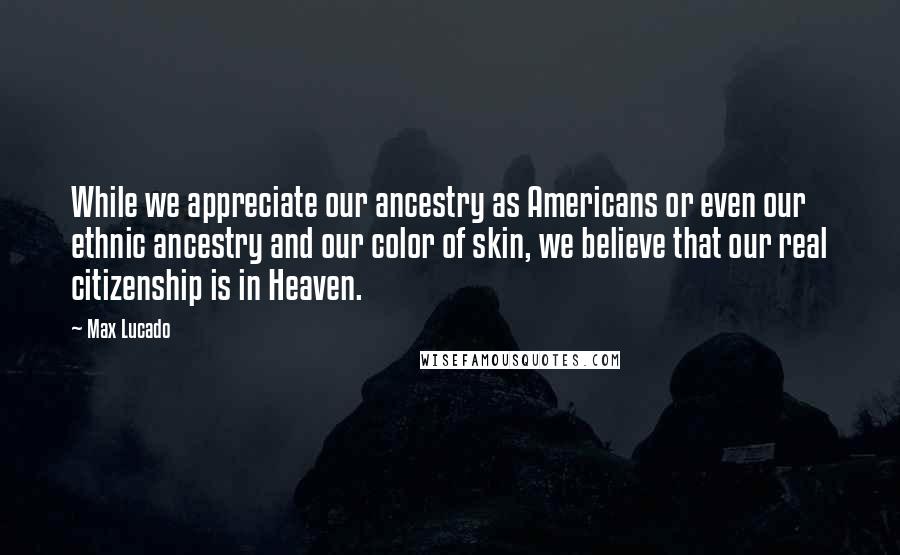 Max Lucado Quotes: While we appreciate our ancestry as Americans or even our ethnic ancestry and our color of skin, we believe that our real citizenship is in Heaven.