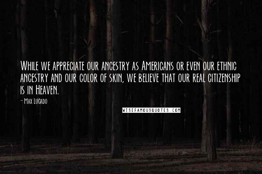 Max Lucado Quotes: While we appreciate our ancestry as Americans or even our ethnic ancestry and our color of skin, we believe that our real citizenship is in Heaven.