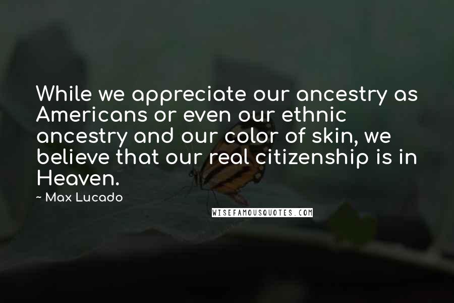 Max Lucado Quotes: While we appreciate our ancestry as Americans or even our ethnic ancestry and our color of skin, we believe that our real citizenship is in Heaven.