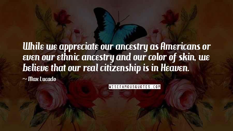 Max Lucado Quotes: While we appreciate our ancestry as Americans or even our ethnic ancestry and our color of skin, we believe that our real citizenship is in Heaven.