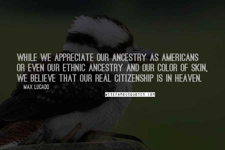 Max Lucado Quotes: While we appreciate our ancestry as Americans or even our ethnic ancestry and our color of skin, we believe that our real citizenship is in Heaven.