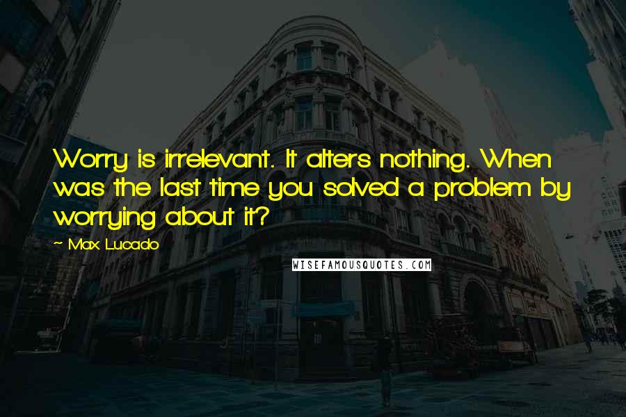 Max Lucado Quotes: Worry is irrelevant. It alters nothing. When was the last time you solved a problem by worrying about it?