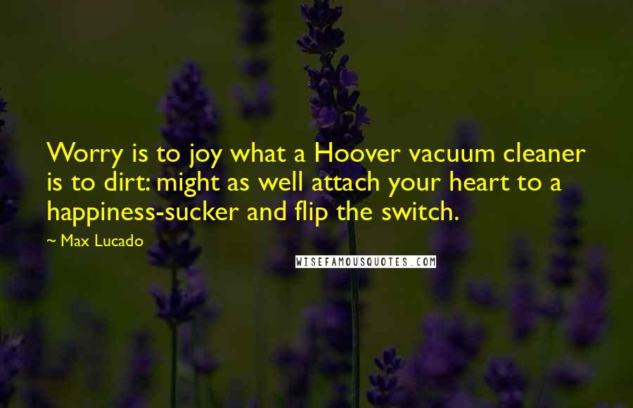 Max Lucado Quotes: Worry is to joy what a Hoover vacuum cleaner is to dirt: might as well attach your heart to a happiness-sucker and flip the switch.