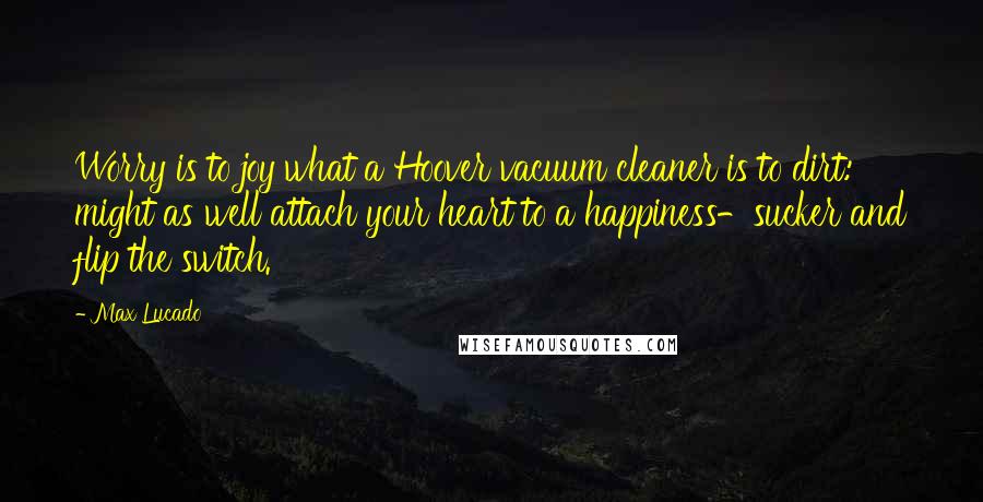 Max Lucado Quotes: Worry is to joy what a Hoover vacuum cleaner is to dirt: might as well attach your heart to a happiness-sucker and flip the switch.