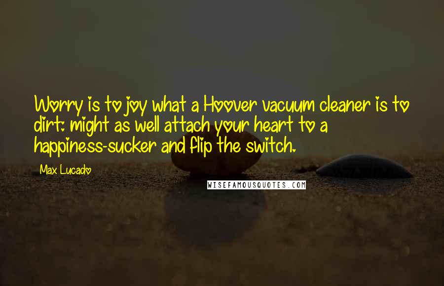 Max Lucado Quotes: Worry is to joy what a Hoover vacuum cleaner is to dirt: might as well attach your heart to a happiness-sucker and flip the switch.