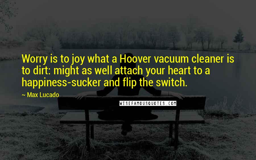 Max Lucado Quotes: Worry is to joy what a Hoover vacuum cleaner is to dirt: might as well attach your heart to a happiness-sucker and flip the switch.