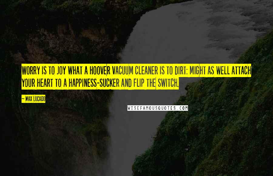 Max Lucado Quotes: Worry is to joy what a Hoover vacuum cleaner is to dirt: might as well attach your heart to a happiness-sucker and flip the switch.