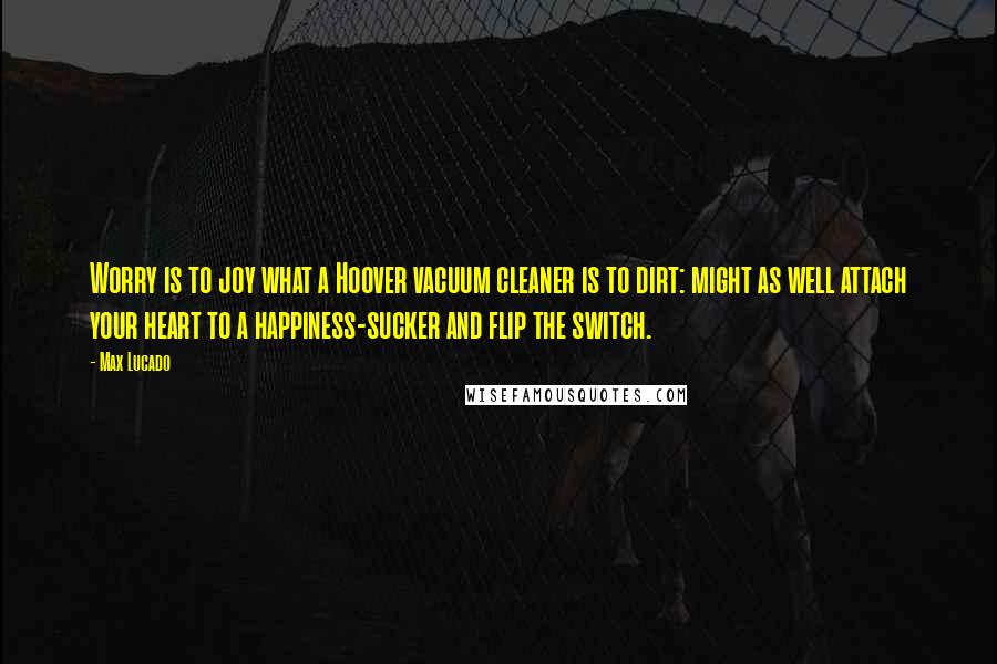 Max Lucado Quotes: Worry is to joy what a Hoover vacuum cleaner is to dirt: might as well attach your heart to a happiness-sucker and flip the switch.