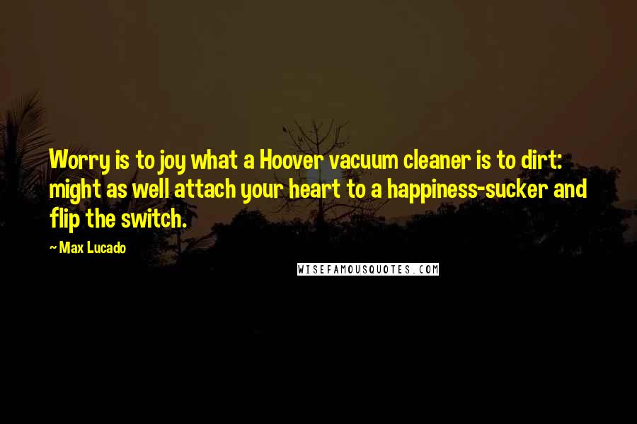 Max Lucado Quotes: Worry is to joy what a Hoover vacuum cleaner is to dirt: might as well attach your heart to a happiness-sucker and flip the switch.