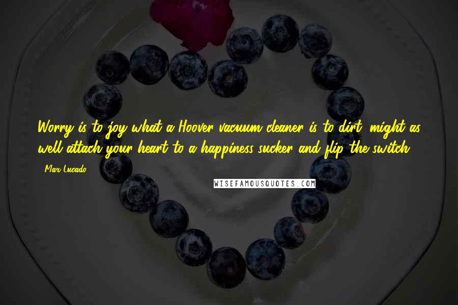 Max Lucado Quotes: Worry is to joy what a Hoover vacuum cleaner is to dirt: might as well attach your heart to a happiness-sucker and flip the switch.