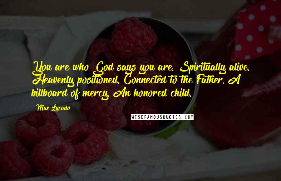 Max Lucado Quotes: You are who God says you are. Spiritually alive. Heavenly positioned. Connected to the Father. A billboard of mercy. An honored child.