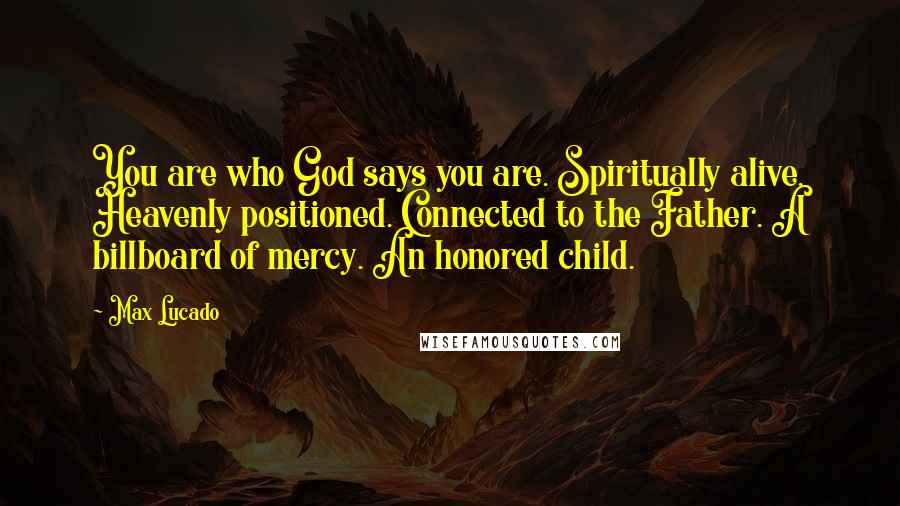 Max Lucado Quotes: You are who God says you are. Spiritually alive. Heavenly positioned. Connected to the Father. A billboard of mercy. An honored child.