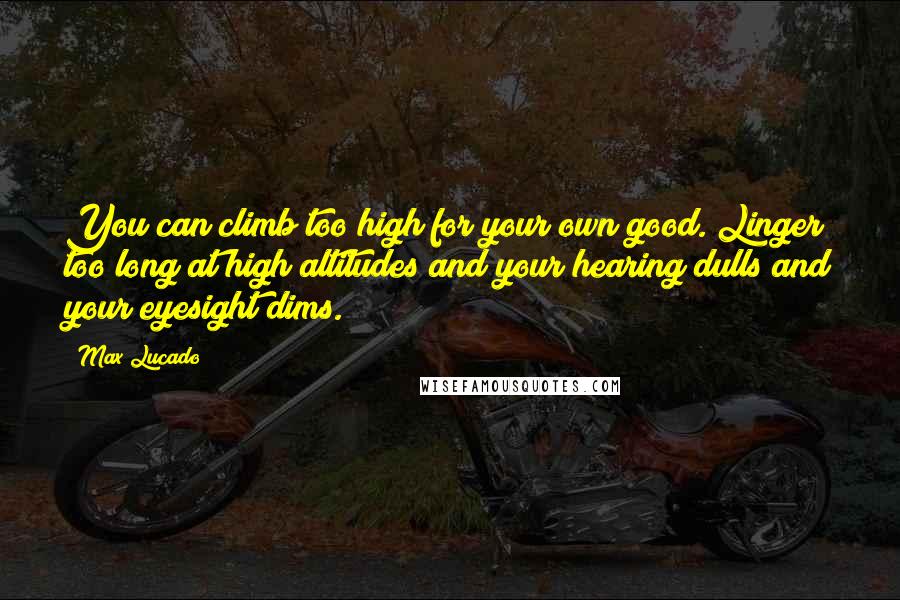 Max Lucado Quotes: You can climb too high for your own good. Linger too long at high altitudes and your hearing dulls and your eyesight dims.