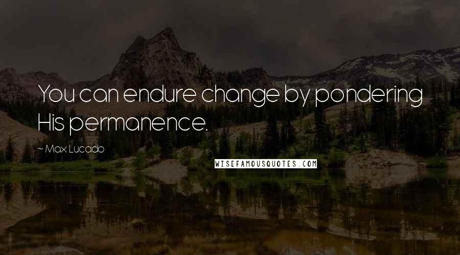 Max Lucado Quotes: You can endure change by pondering His permanence.