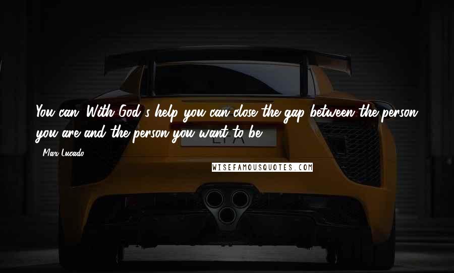 Max Lucado Quotes: You can. With God's help you can close the gap between the person you are and the person you want to be.