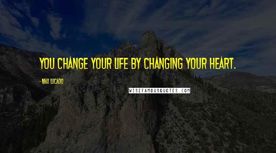 Max Lucado Quotes: You change your life by changing your heart.