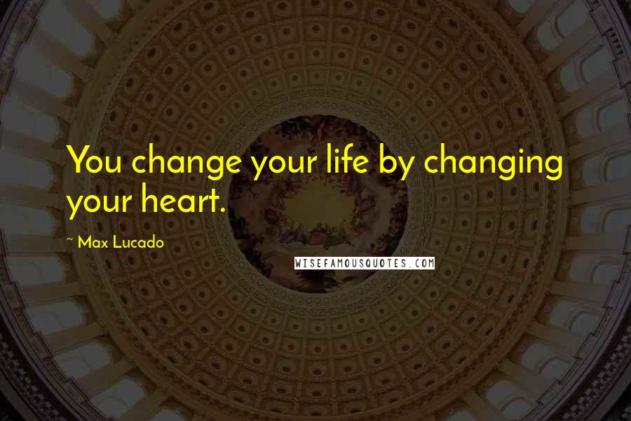 Max Lucado Quotes: You change your life by changing your heart.