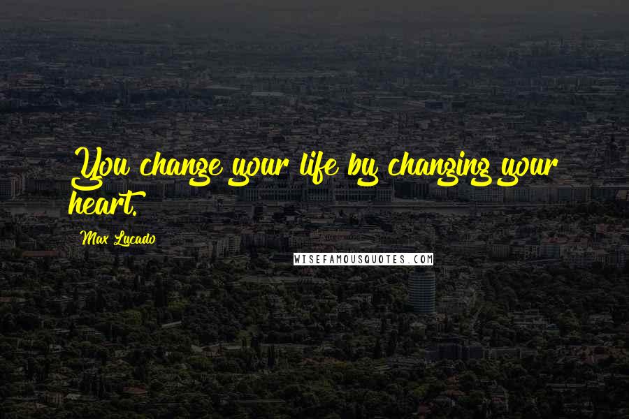 Max Lucado Quotes: You change your life by changing your heart.