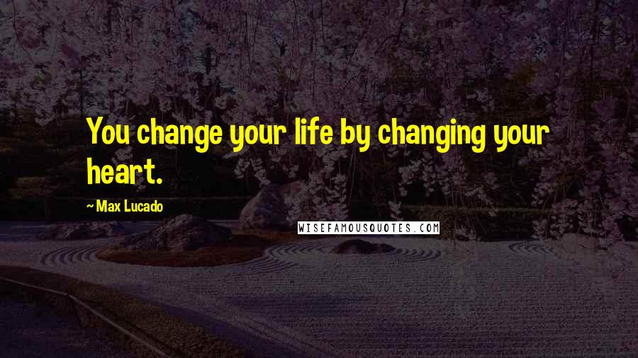 Max Lucado Quotes: You change your life by changing your heart.