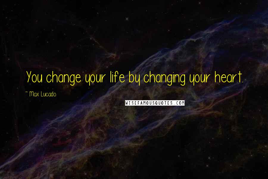 Max Lucado Quotes: You change your life by changing your heart.