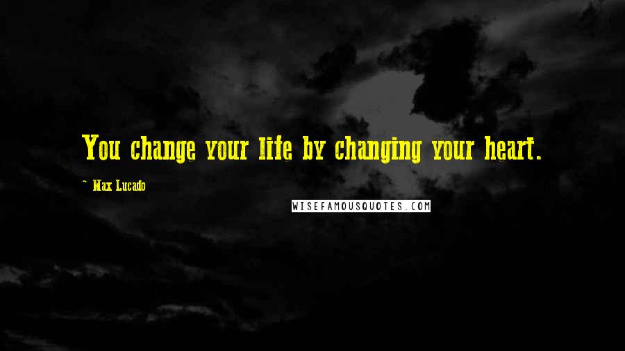 Max Lucado Quotes: You change your life by changing your heart.