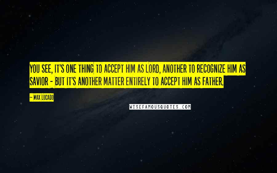 Max Lucado Quotes: You see, it's one thing to accept Him as Lord, another to recognize Him as Savior - but it's another matter entirely to accept Him as Father.