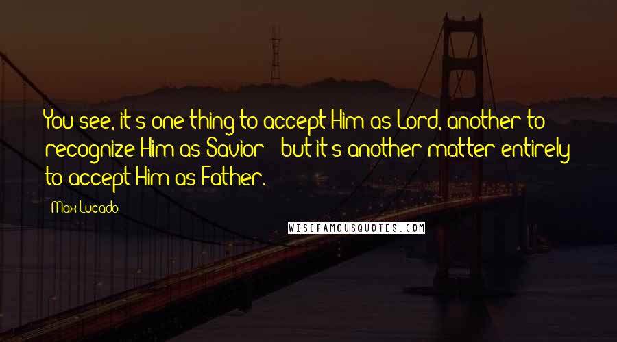 Max Lucado Quotes: You see, it's one thing to accept Him as Lord, another to recognize Him as Savior - but it's another matter entirely to accept Him as Father.