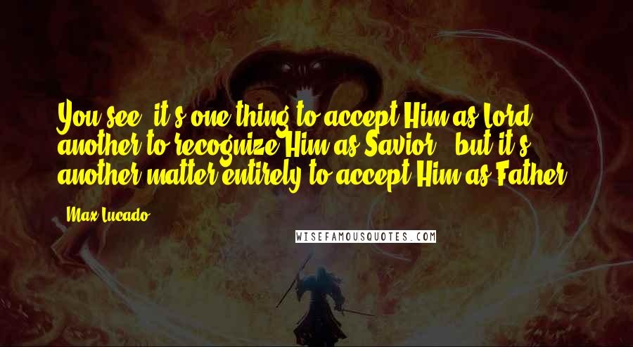 Max Lucado Quotes: You see, it's one thing to accept Him as Lord, another to recognize Him as Savior - but it's another matter entirely to accept Him as Father.