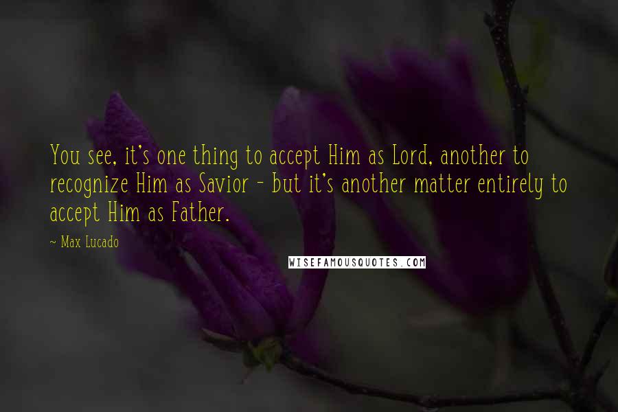 Max Lucado Quotes: You see, it's one thing to accept Him as Lord, another to recognize Him as Savior - but it's another matter entirely to accept Him as Father.