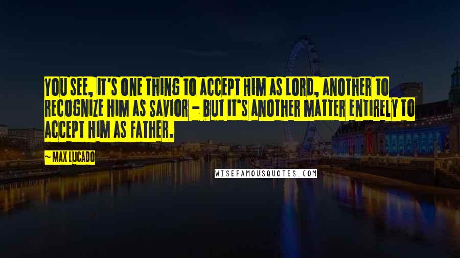 Max Lucado Quotes: You see, it's one thing to accept Him as Lord, another to recognize Him as Savior - but it's another matter entirely to accept Him as Father.