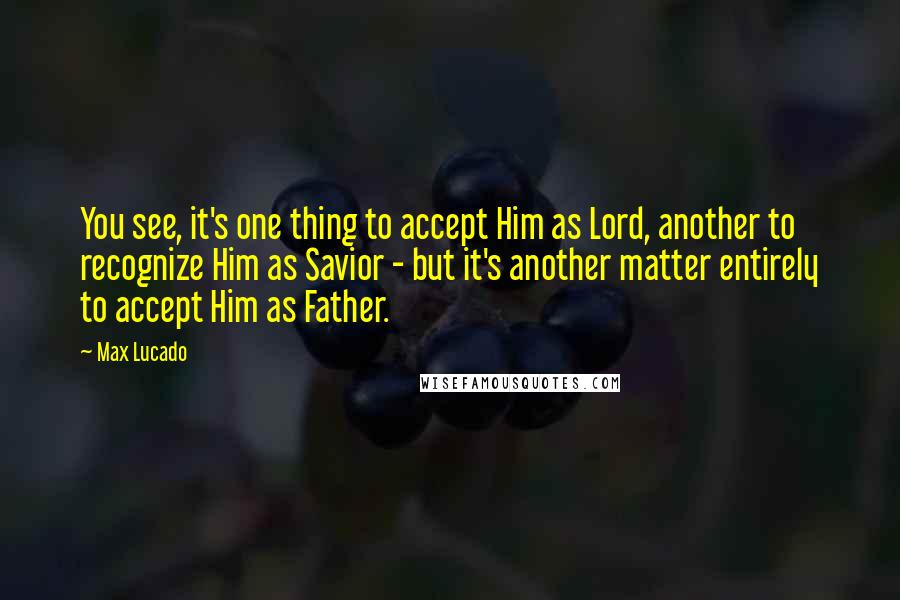 Max Lucado Quotes: You see, it's one thing to accept Him as Lord, another to recognize Him as Savior - but it's another matter entirely to accept Him as Father.