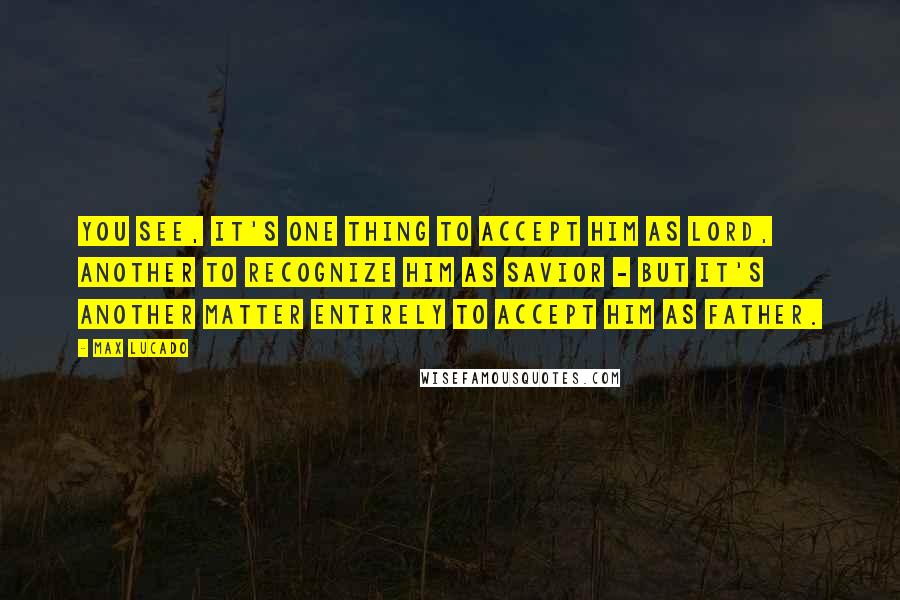 Max Lucado Quotes: You see, it's one thing to accept Him as Lord, another to recognize Him as Savior - but it's another matter entirely to accept Him as Father.