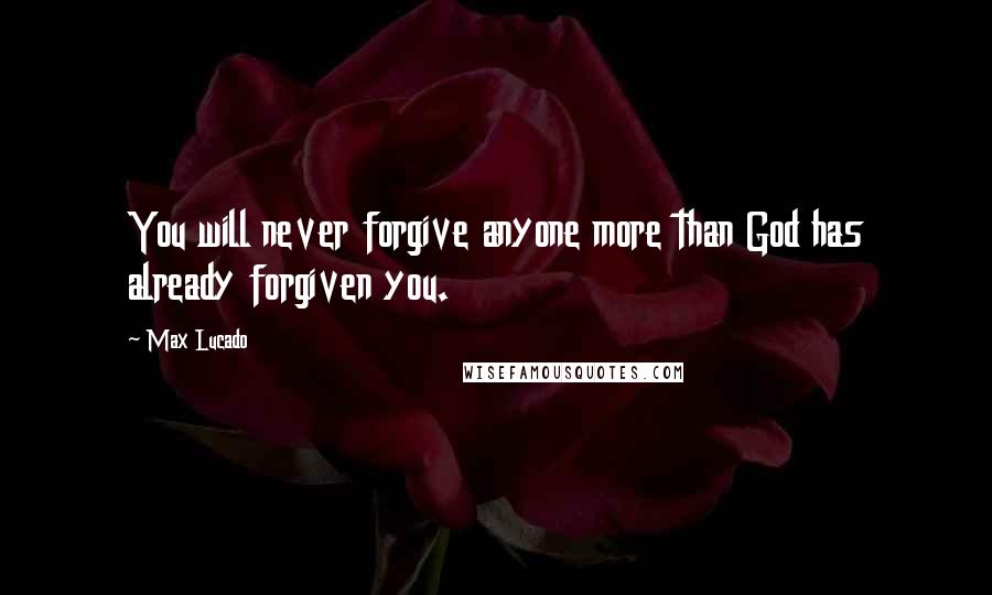 Max Lucado Quotes: You will never forgive anyone more than God has already forgiven you.