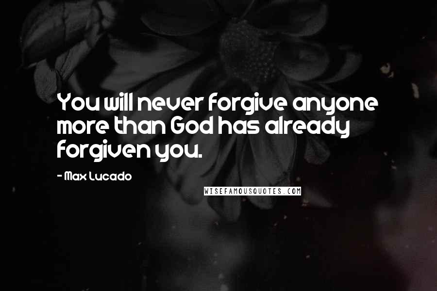 Max Lucado Quotes: You will never forgive anyone more than God has already forgiven you.