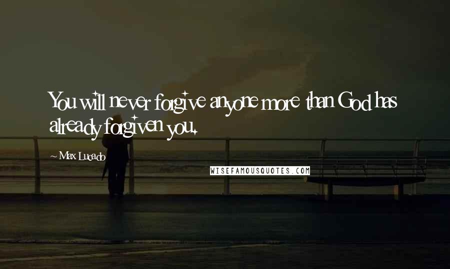 Max Lucado Quotes: You will never forgive anyone more than God has already forgiven you.