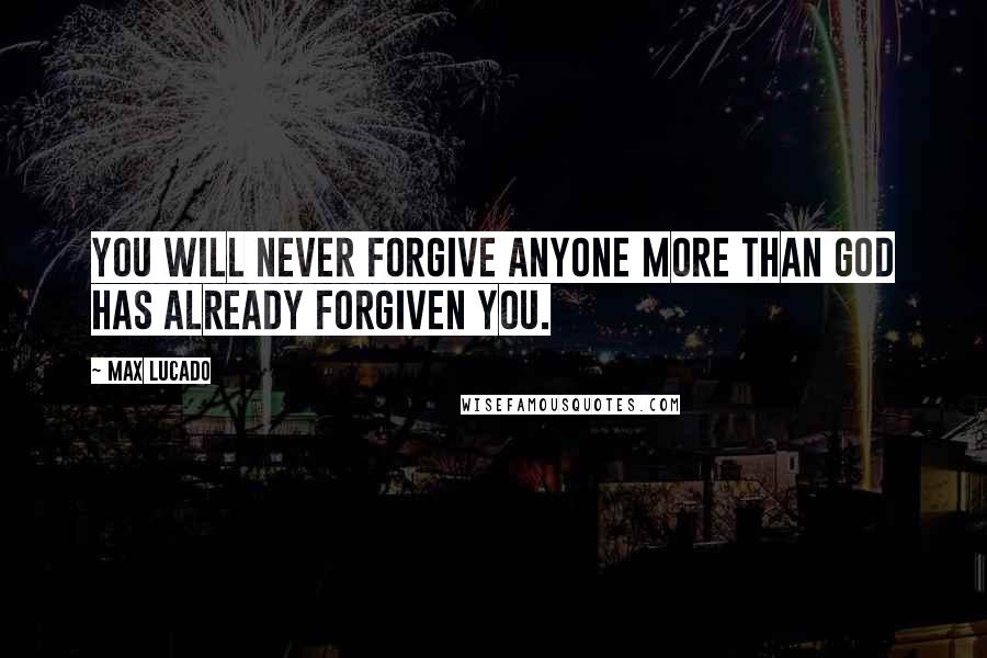 Max Lucado Quotes: You will never forgive anyone more than God has already forgiven you.